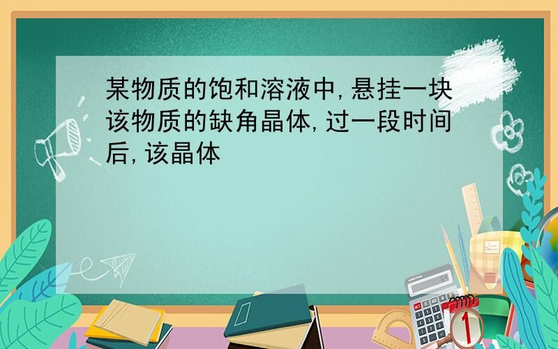 某物质的饱和溶液中,悬挂一块该物质的缺角晶体,过一段时间后,该晶体