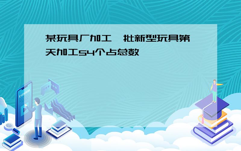 某玩具厂加工一批新型玩具第一天加工54个占总数