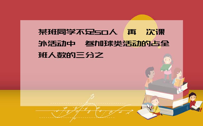 某班同学不足50人,再一次课外活动中,参加球类活动的占全班人数的三分之一