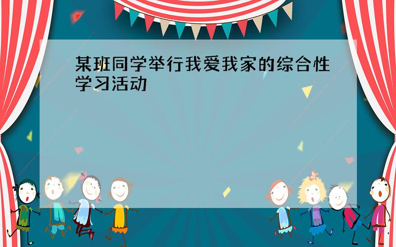 某班同学举行我爱我家的综合性学习活动