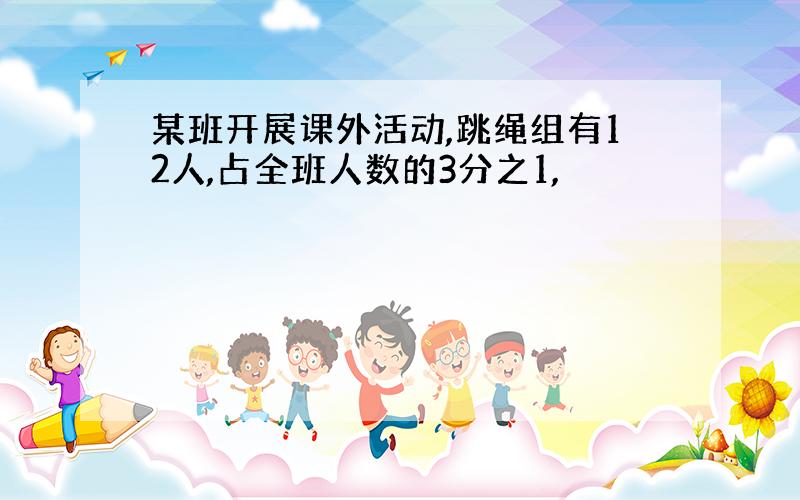 某班开展课外活动,跳绳组有12人,占全班人数的3分之1,