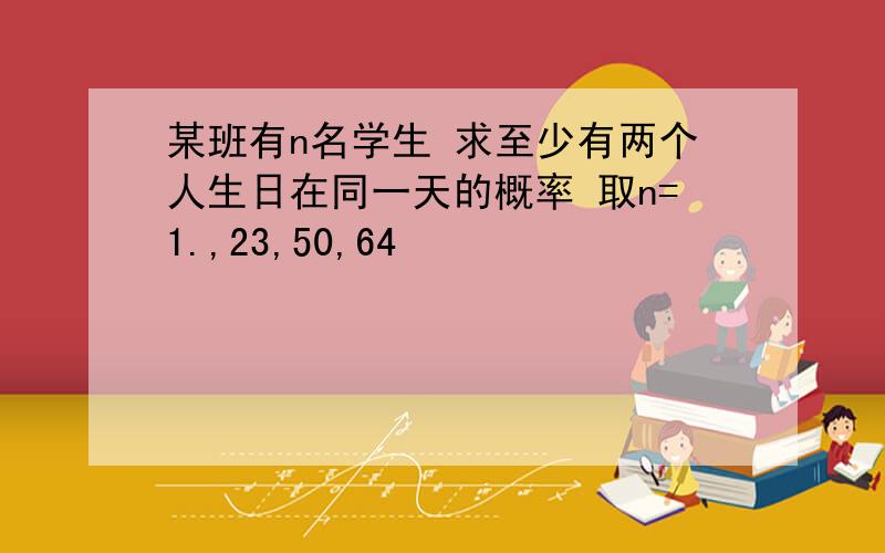 某班有n名学生 求至少有两个人生日在同一天的概率 取n=1.,23,50,64