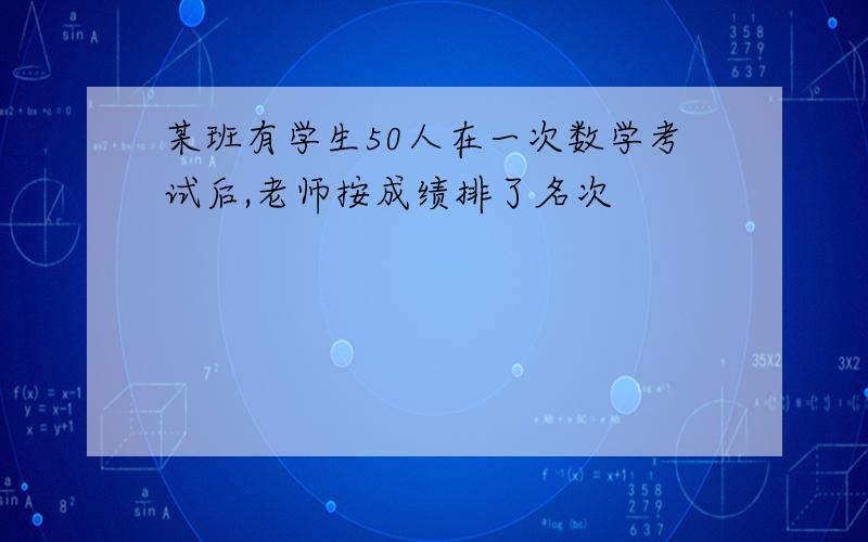 某班有学生50人在一次数学考试后,老师按成绩排了名次