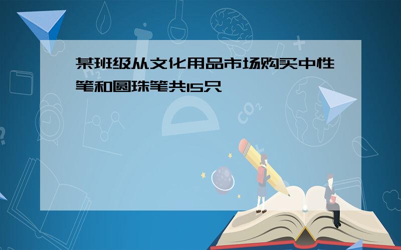 某班级从文化用品市场购买中性笔和圆珠笔共15只