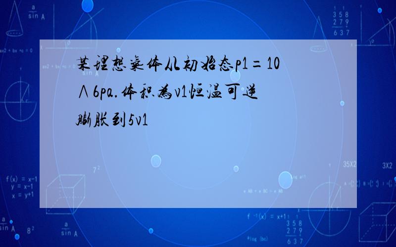 某理想气体从初始态p1=10∧6pa.体积为v1恒温可逆膨胀到5v1