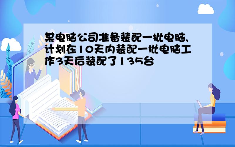 某电脑公司准备装配一批电脑,计划在10天内装配一批电脑工作3天后装配了135台