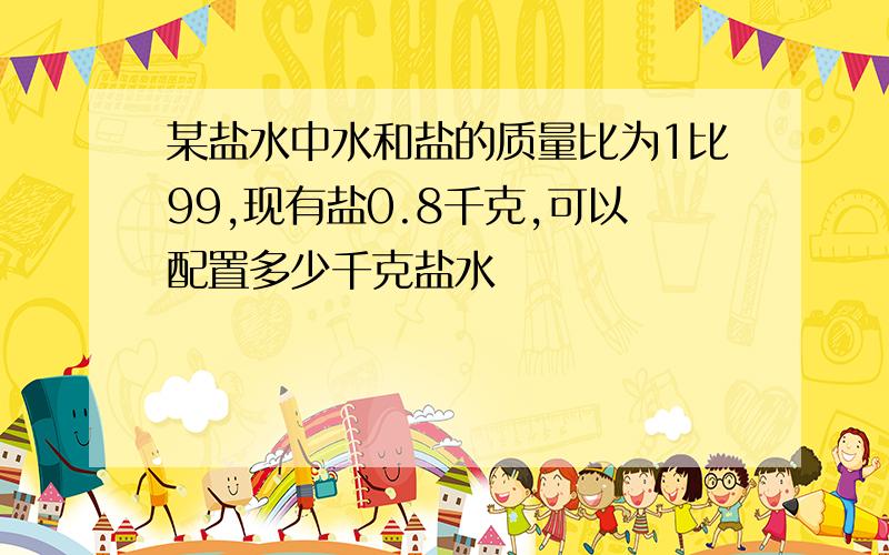 某盐水中水和盐的质量比为1比99,现有盐0.8千克,可以配置多少千克盐水