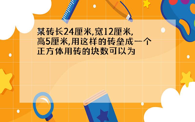 某砖长24厘米,宽12厘米,高5厘米,用这样的砖垒成一个正方体用砖的块数可以为