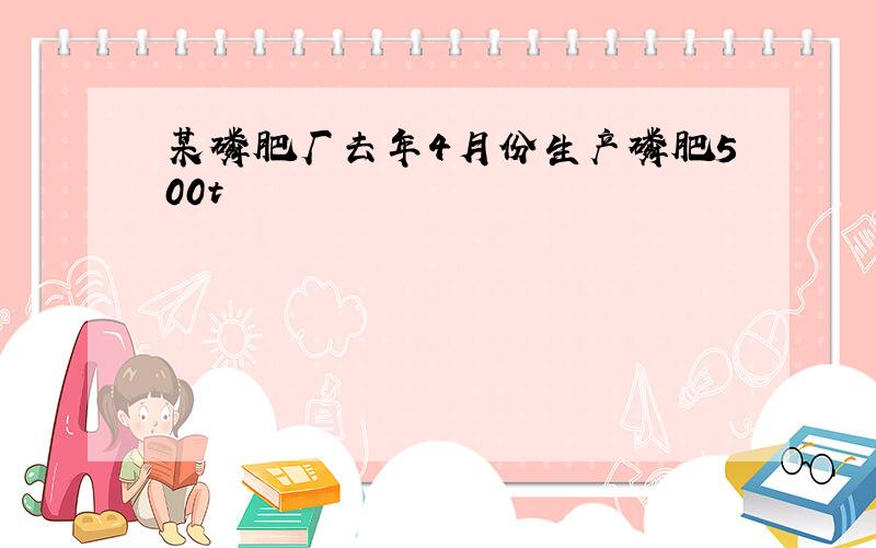 某磷肥厂去年4月份生产磷肥500t