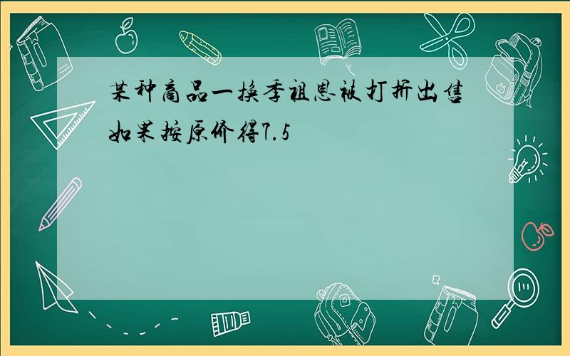 某种商品一换季祖恩被打折出售如果按原价得7.5