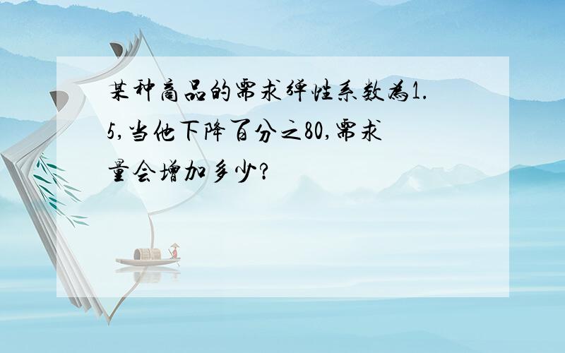 某种商品的需求弹性系数为1.5,当他下降百分之80,需求量会增加多少?