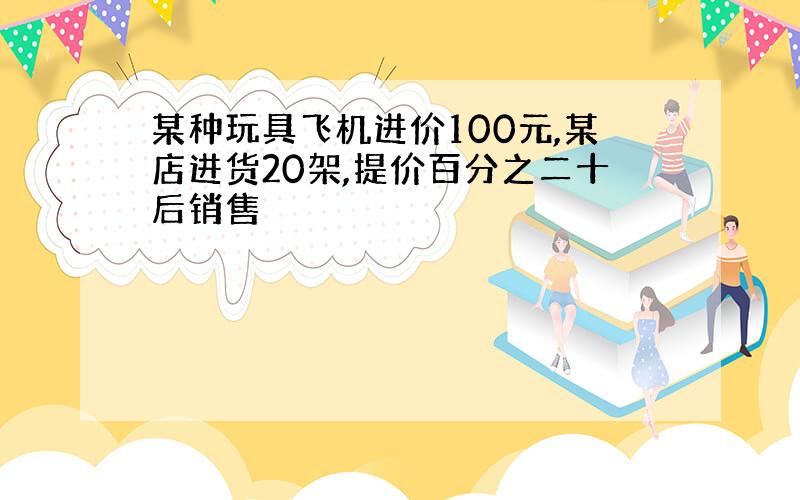 某种玩具飞机进价100元,某店进货20架,提价百分之二十后销售