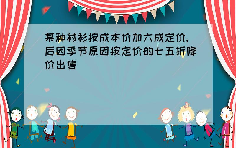 某种衬衫按成本价加六成定价,后因季节原因按定价的七五折降价出售