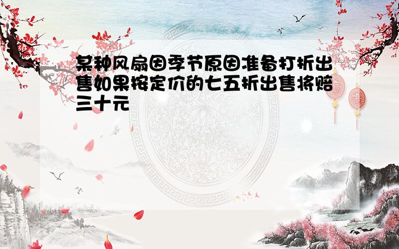 某种风扇因季节原因准备打折出售如果按定价的七五折出售将赔三十元