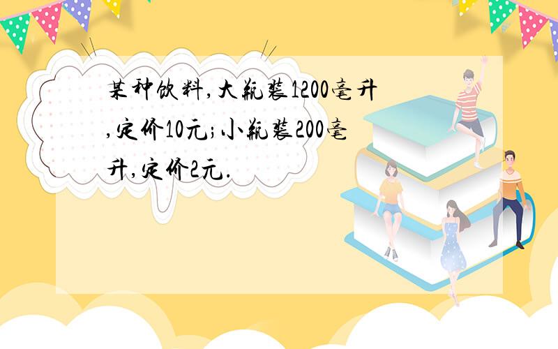 某种饮料,大瓶装1200毫升,定价10元;小瓶装200毫升,定价2元.