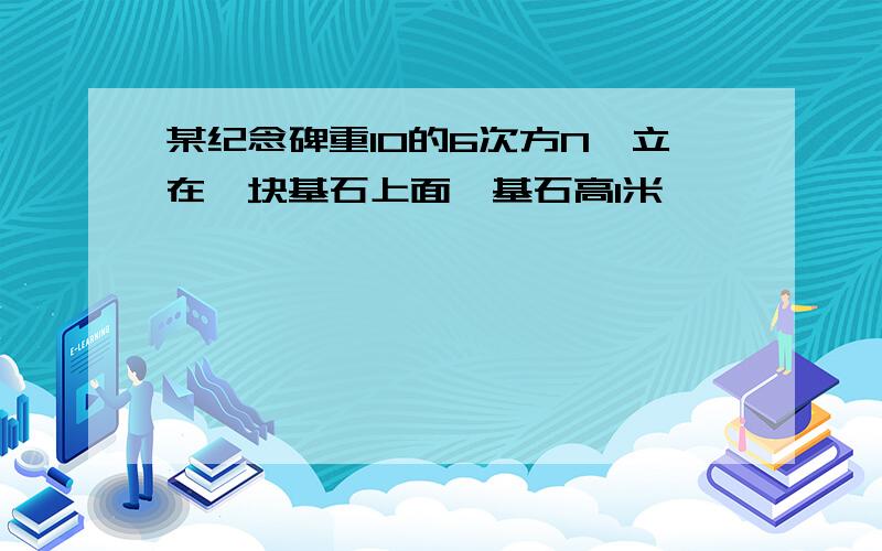 某纪念碑重10的6次方N,立在一块基石上面,基石高1米