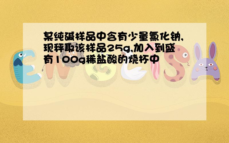 某纯碱样品中含有少量氯化钠,现秤取该样品25g,加入到盛有100g稀盐酸的烧杯中