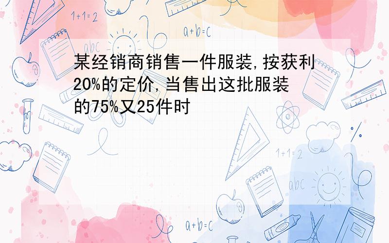 某经销商销售一件服装,按获利20%的定价,当售出这批服装的75%又25件时