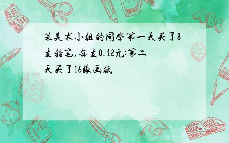 某美术小组的同学第一天买了8支铅笔,每支0.12元:第二天买了16张画纸