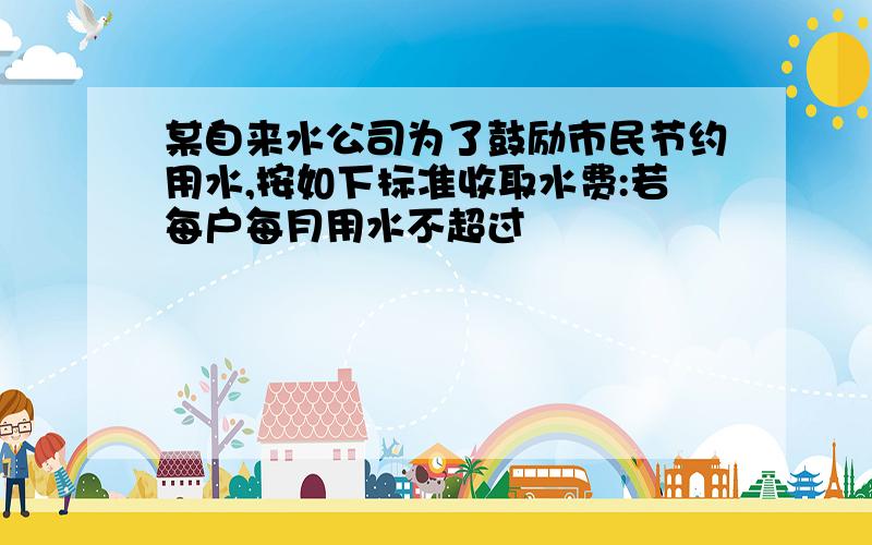 某自来水公司为了鼓励市民节约用水,按如下标准收取水费:若每户每月用水不超过