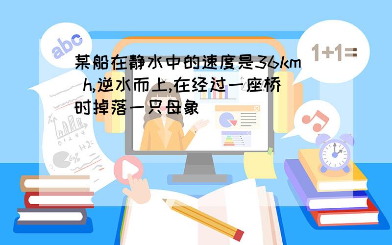 某船在静水中的速度是36km h,逆水而上,在经过一座桥时掉落一只母象