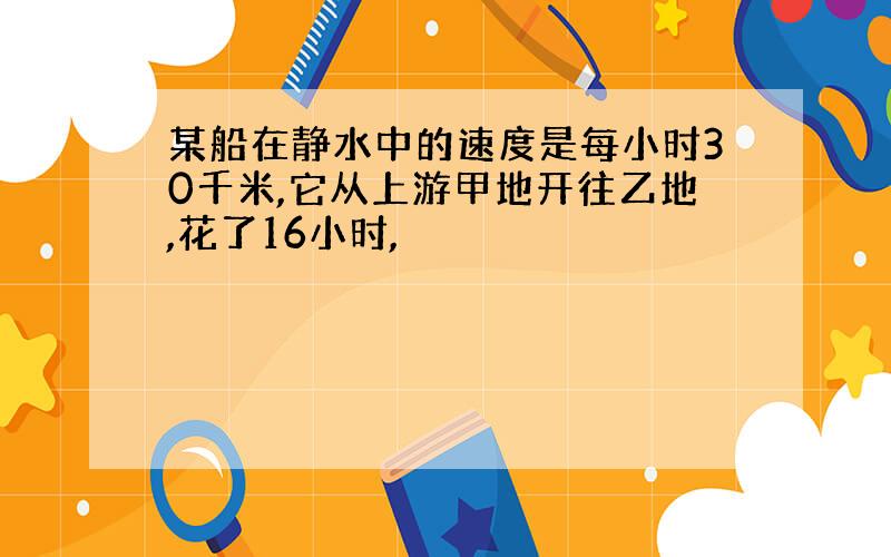 某船在静水中的速度是每小时30千米,它从上游甲地开往乙地,花了16小时,