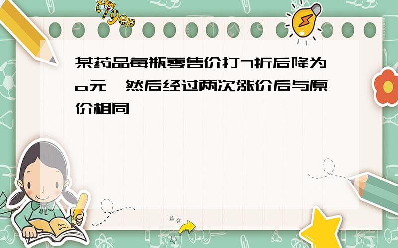 某药品每瓶零售价打7折后降为a元,然后经过两次涨价后与原价相同