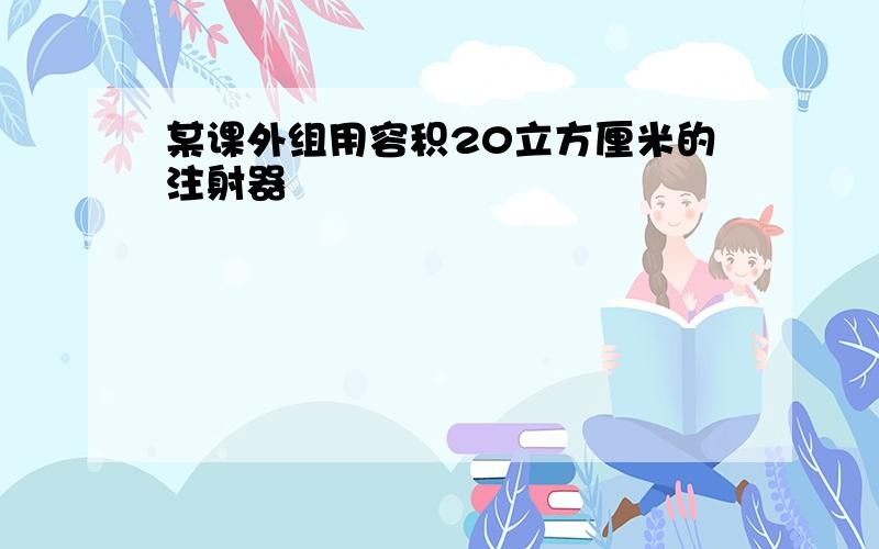 某课外组用容积20立方厘米的注射器