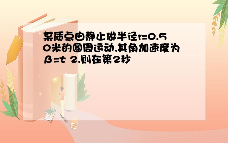 某质点由静止做半径r=0.50米的圆周运动,其角加速度为β=t 2.则在第2秒