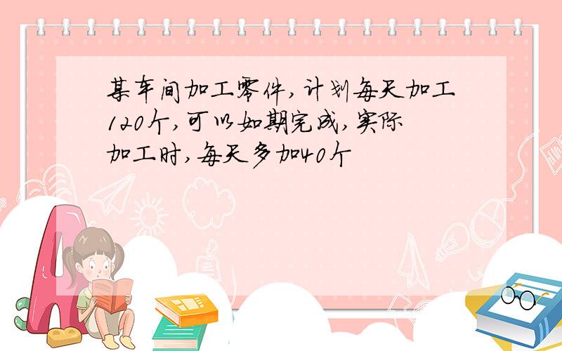 某车间加工零件,计划每天加工120个,可以如期完成,实际加工时,每天多加40个