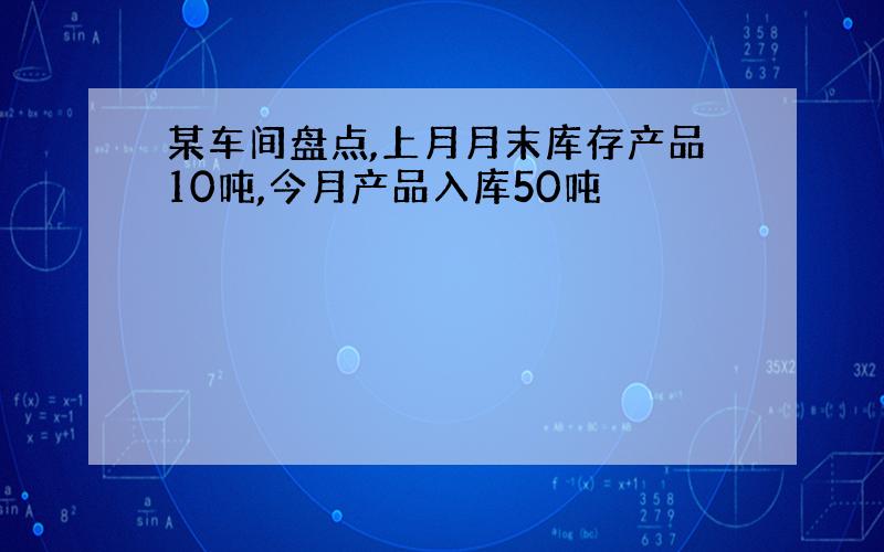 某车间盘点,上月月末库存产品10吨,今月产品入库50吨