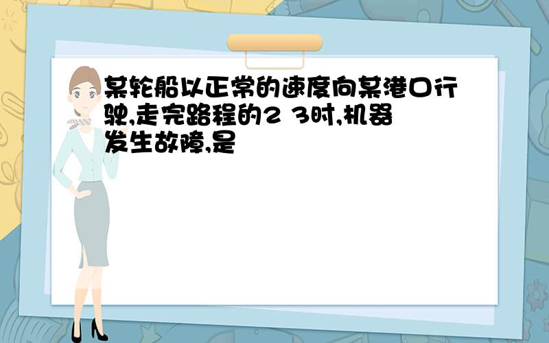 某轮船以正常的速度向某港口行驶,走完路程的2 3时,机器发生故障,是