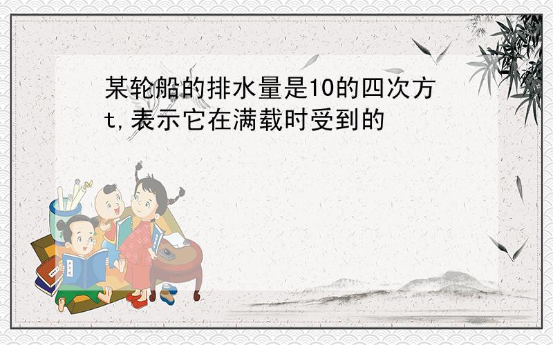 某轮船的排水量是10的四次方t,表示它在满载时受到的