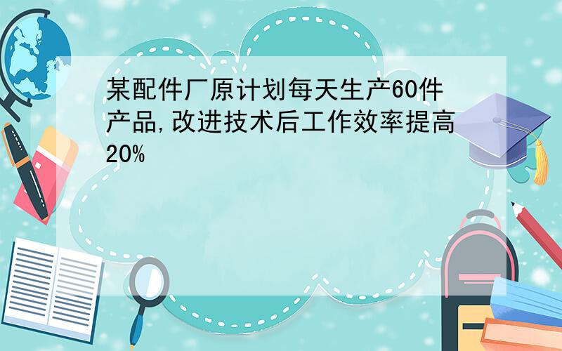 某配件厂原计划每天生产60件产品,改进技术后工作效率提高20%