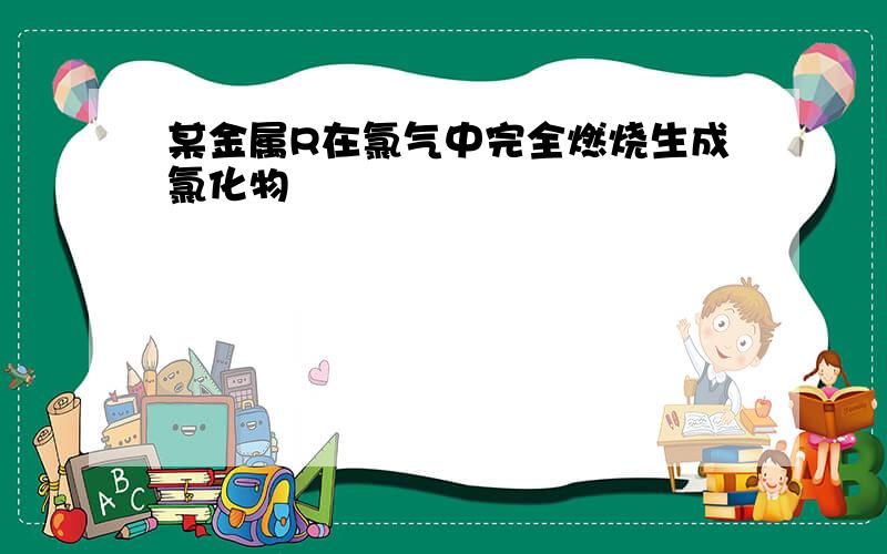 某金属R在氯气中完全燃烧生成氯化物