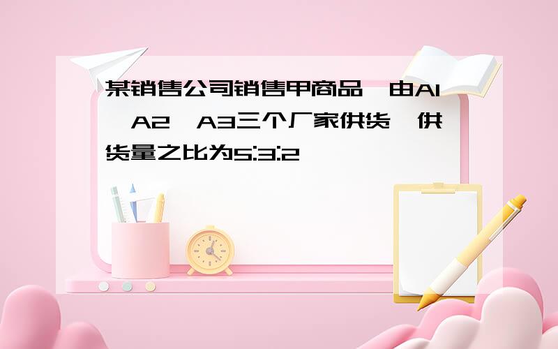 某销售公司销售甲商品,由A1,A2,A3三个厂家供货,供货量之比为5:3:2