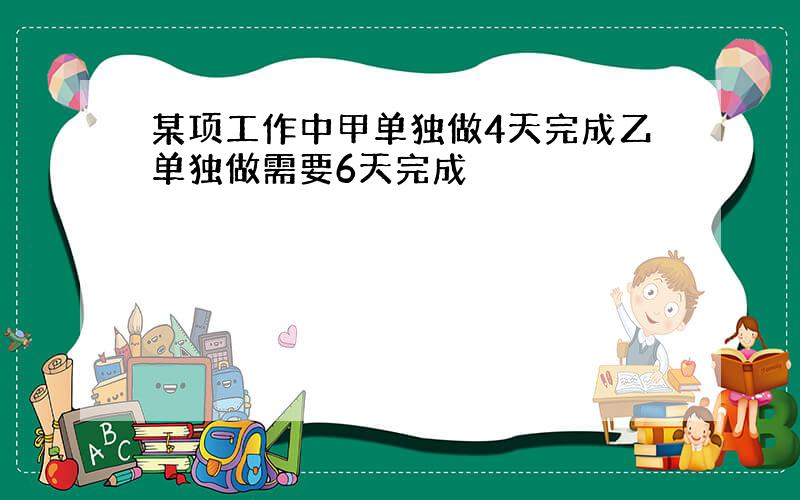 某项工作中甲单独做4天完成乙单独做需要6天完成