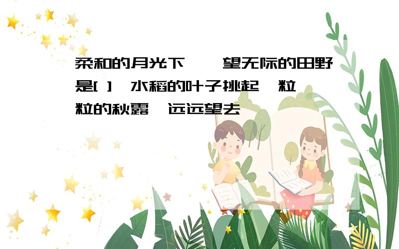 柔和的月光下,一望无际的田野是[ ],水稻的叶子挑起一粒粒的秋露,远远望去