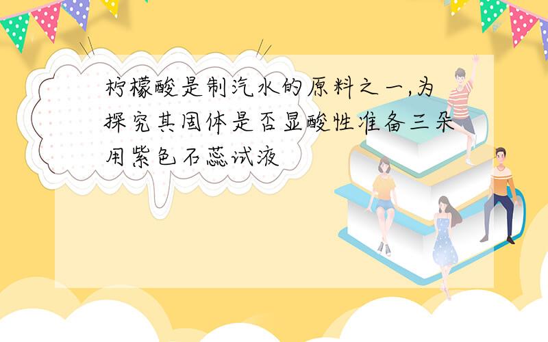 柠檬酸是制汽水的原料之一,为探究其固体是否显酸性准备三朵用紫色石蕊试液