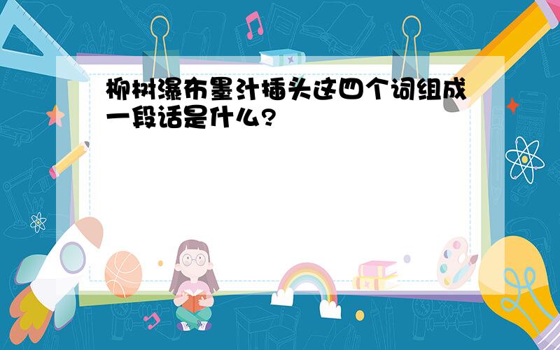 柳树瀑布墨汁插头这四个词组成一段话是什么?