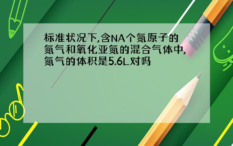 标准状况下,含NA个氮原子的氮气和氧化亚氮的混合气体中,氮气的体积是5.6L对吗