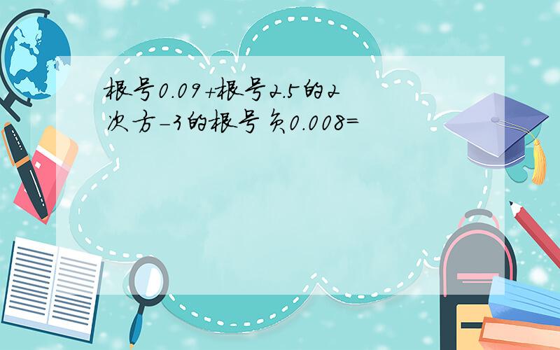 根号0.09+根号2.5的2次方-3的根号负0.008＝