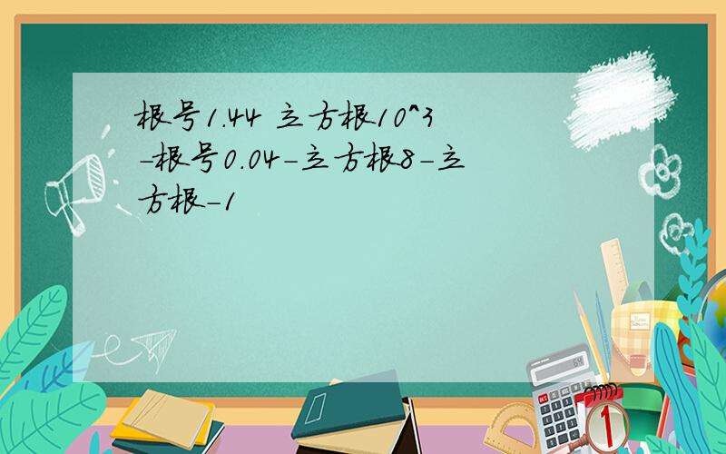 根号1.44 立方根10^3-根号0.04-立方根8-立方根-1