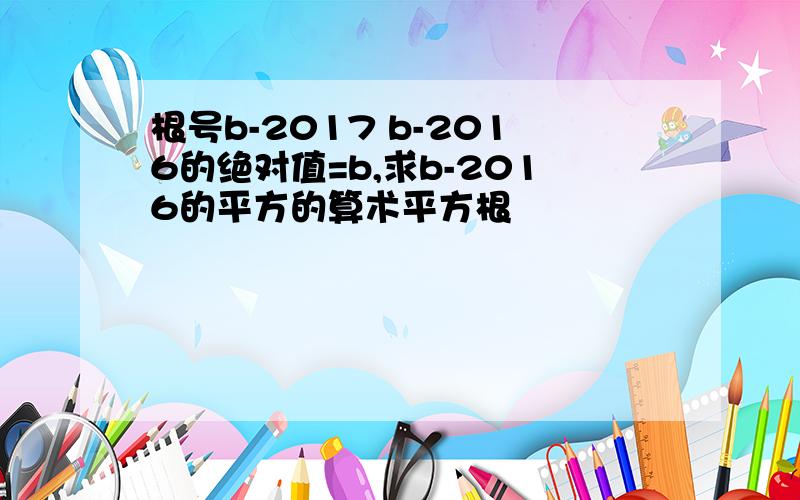 根号b-2017 b-2016的绝对值=b,求b-2016的平方的算术平方根