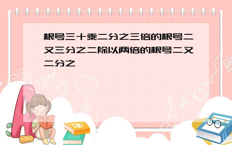 根号三十乘二分之三倍的根号二又三分之二除以两倍的根号二又二分之一