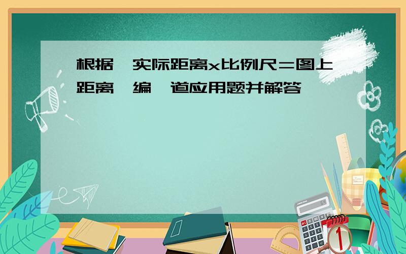 根据"实际距离x比例尺＝图上距离"编一道应用题并解答