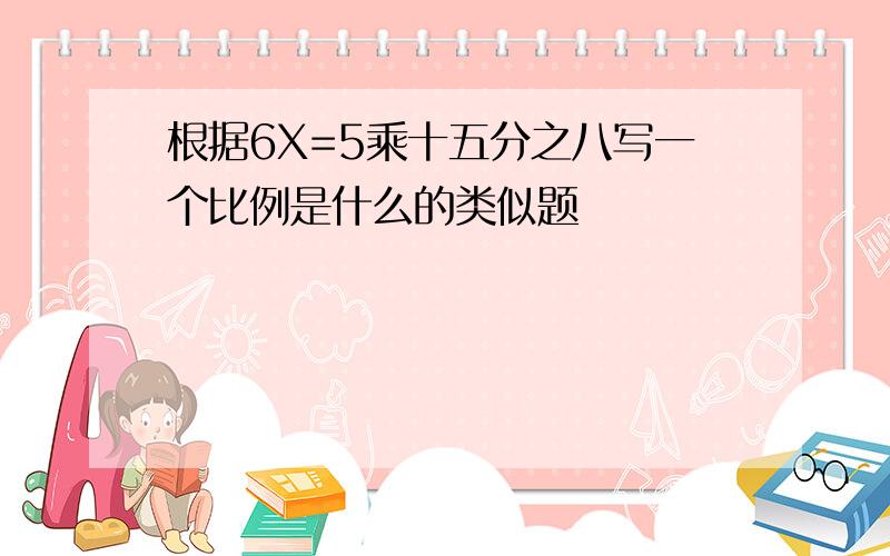 根据6X=5乘十五分之八写一个比例是什么的类似题