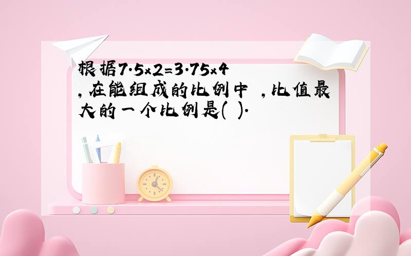 根据7.5x2=3.75x4,在能组成的比例中 ,比值最大的一个比例是( ).