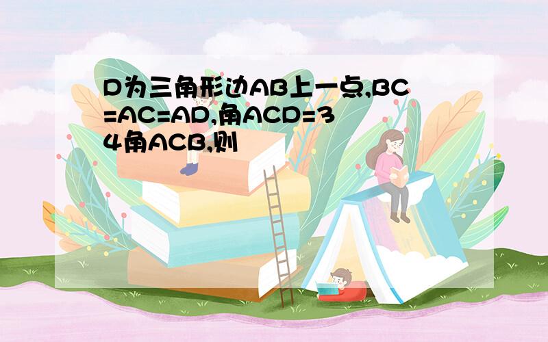 D为三角形边AB上一点,BC=AC=AD,角ACD=3 4角ACB,则