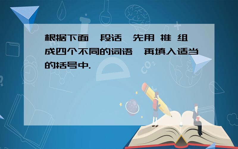 根据下面一段话,先用 推 组成四个不同的词语,再填入适当的括号中.